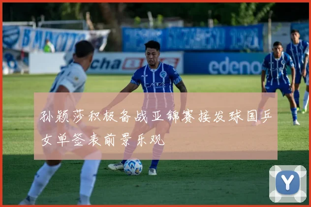 孙颖莎积极备战亚锦赛接发球国乒女单签表前景乐观