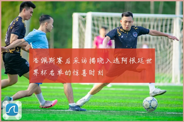洛佩斯赛后采访揭晓入选阿根廷世界杯名单的惊喜时刻