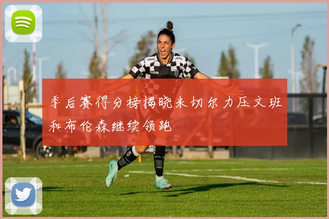 季后赛得分榜揭晓米切尔力压文班和布伦森继续领跑