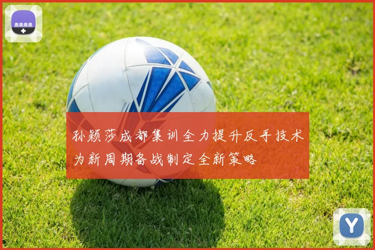 孙颖莎成都集训全力提升反手技术为新周期备战制定全新策略