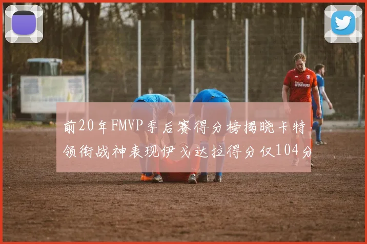 前20年FMVP季后赛得分榜揭晓卡特领衔战神表现伊戈达拉得分仅104分