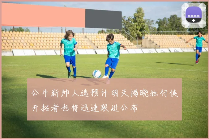 公牛新帅人选预计明天揭晓独行侠开拓者也将迅速跟进公布