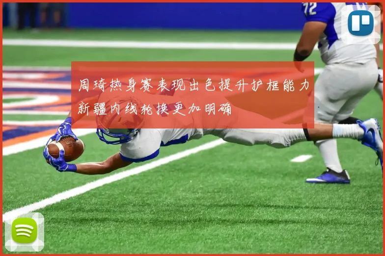 周琦热身赛表现出色提升护框能力新疆内线轮换更加明确