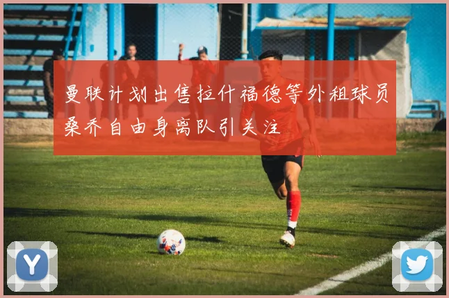 曼联计划出售拉什福德等外租球员桑乔自由身离队引关注