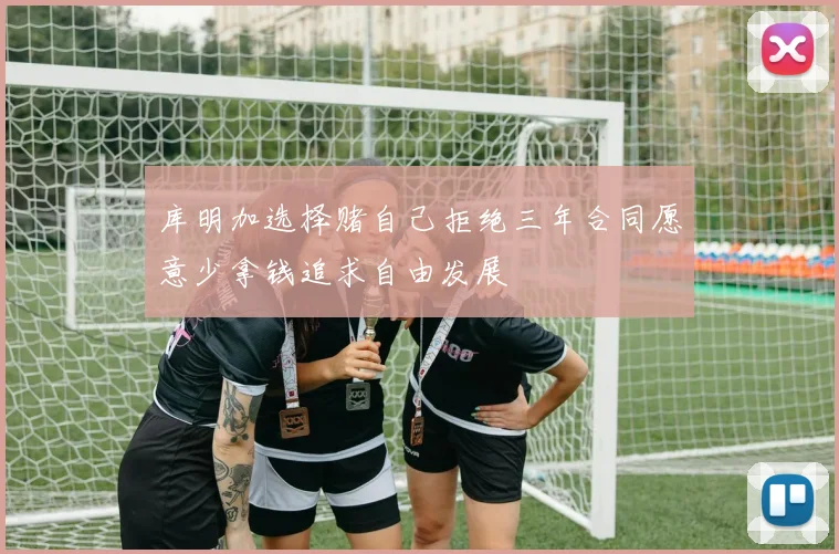 库明加选择赌自己拒绝三年合同愿意少拿钱追求自由发展