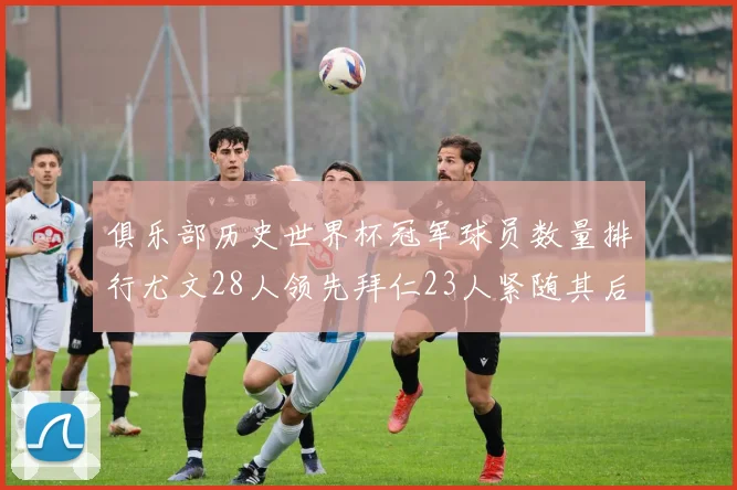 俱乐部历史世界杯冠军球员数量排行尤文28人领先拜仁23人紧随其后
