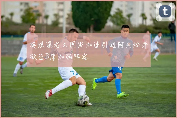 英媒曝尤文图斯加速引进阿利松并欲签B席加强阵容
