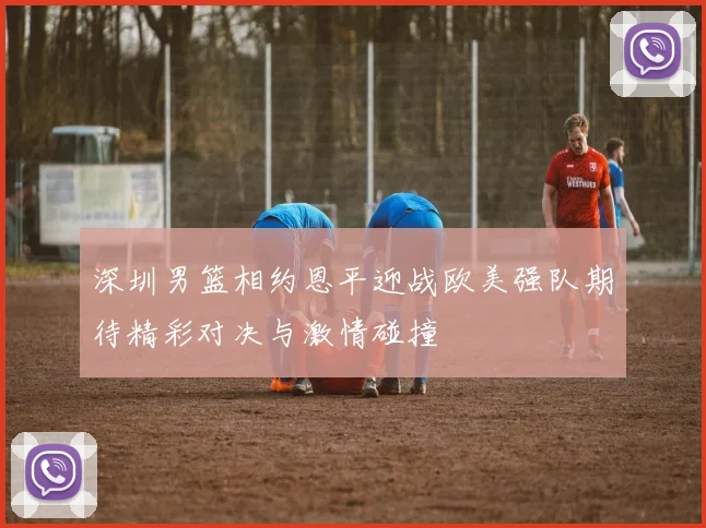 深圳男篮相约恩平迎战欧美强队期待精彩对决与激情碰撞