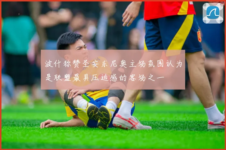 波什称赞圣安东尼奥主场氛围认为是联盟最具压迫感的客场之一