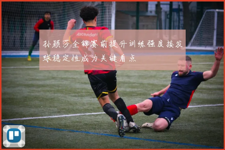 孙颖莎全锦赛前提升训练强度接发球稳定性成为关键看点
