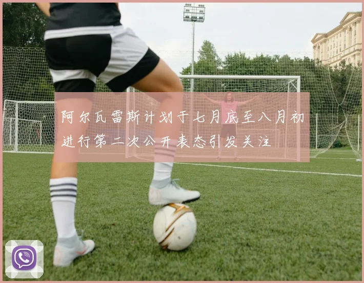阿尔瓦雷斯计划于七月底至八月初进行第二次公开表态引发关注