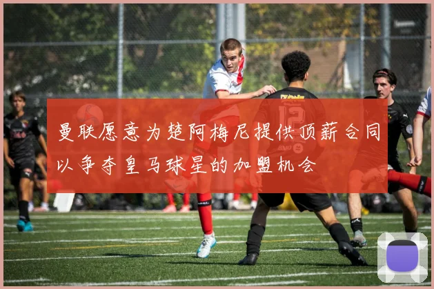 曼联愿意为楚阿梅尼提供顶薪合同以争夺皇马球星的加盟机会