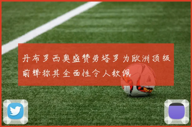 丹布罗西奥盛赞劳塔罗为欧洲顶级前锋称其全面性令人钦佩