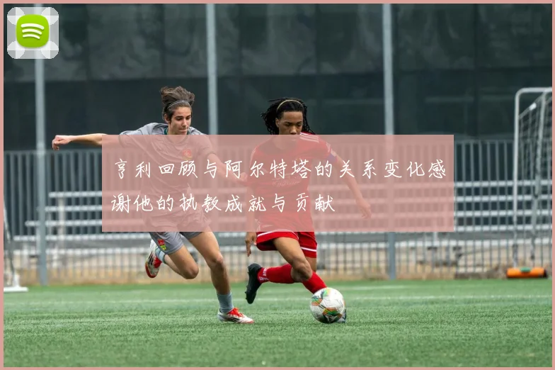 亨利回顾与阿尔特塔的关系变化感谢他的执教成就与贡献