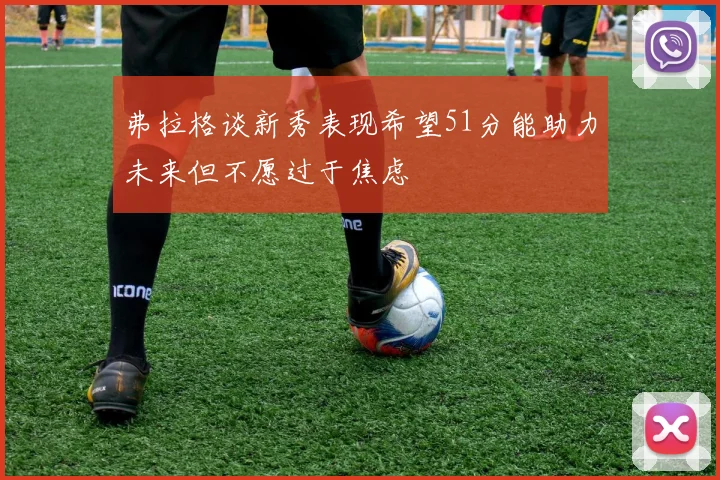 弗拉格谈新秀表现希望51分能助力未来但不愿过于焦虑