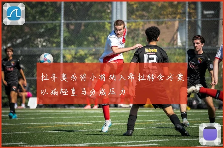 拉齐奥或将小将纳入希拉转会方案以减轻皇马分成压力