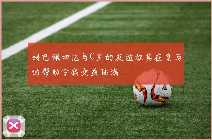 姆巴佩回忆与C罗的友谊称其在皇马的帮助令我受益匪浅