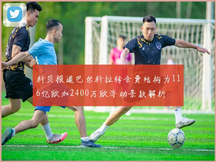 科贝报道巴尔科拉转会费结构为116亿欧加2400万欧浮动条款解析