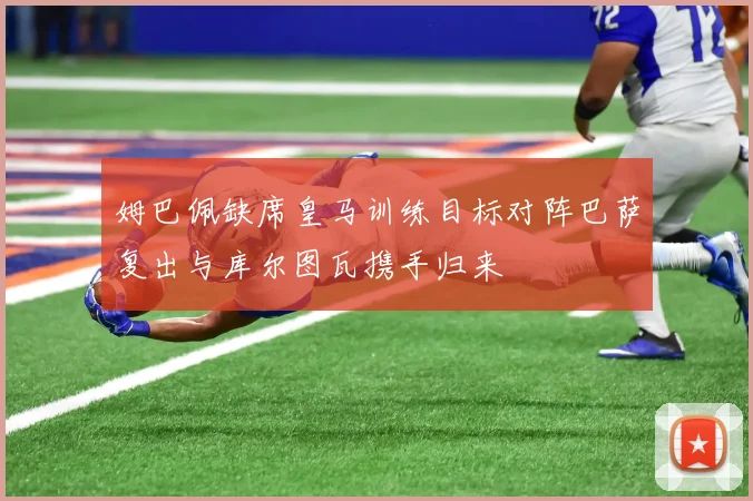 姆巴佩缺席皇马训练目标对阵巴萨复出与库尔图瓦携手归来