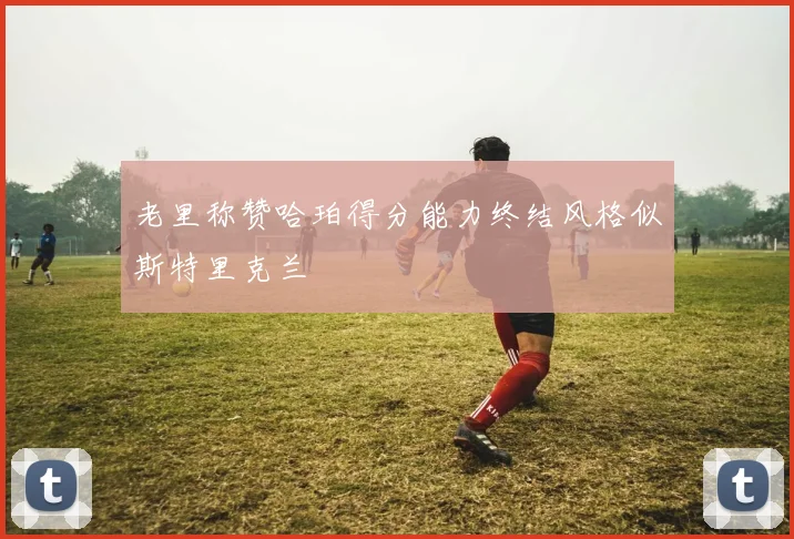 老里称赞哈珀得分能力终结风格似斯特里克兰