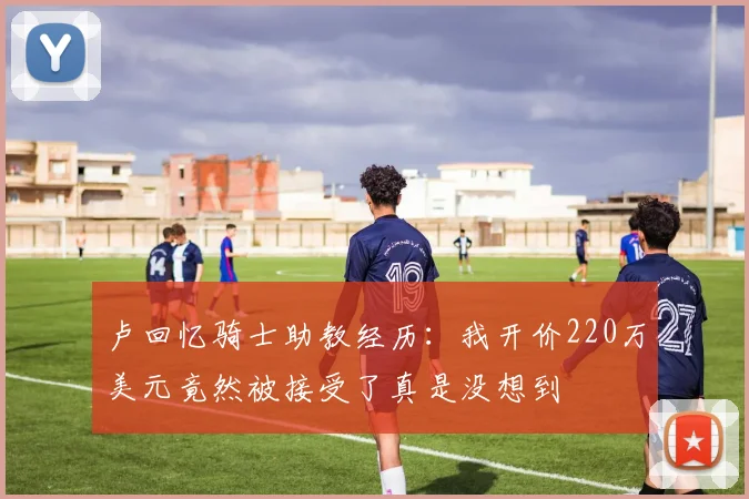 卢回忆骑士助教经历:我开价220万美元竟然被接受了真是没想到
