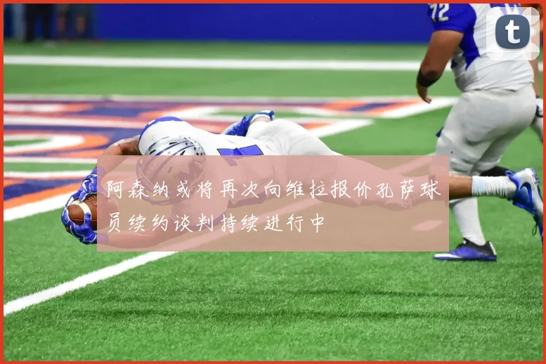 阿森纳或将再次向维拉报价孔萨球员续约谈判持续进行中