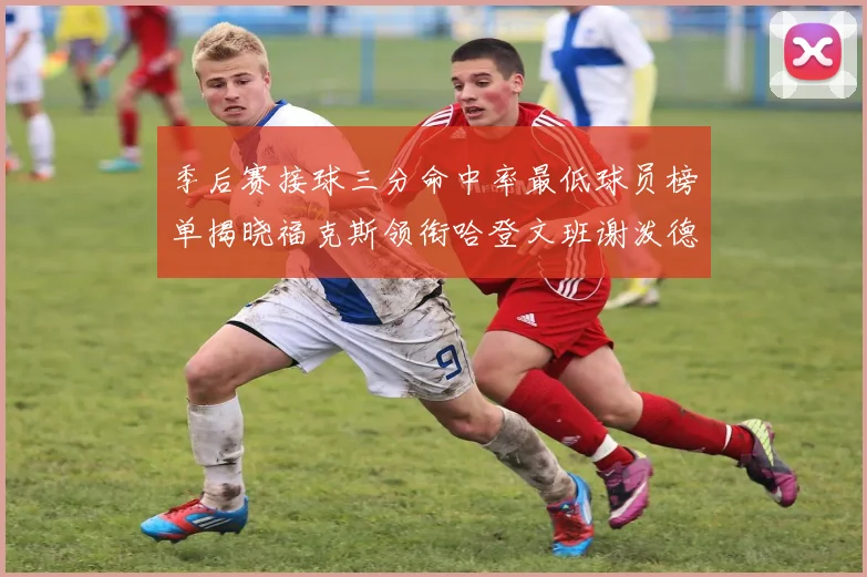 季后赛接球三分命中率最低球员榜单揭晓福克斯领衔哈登文班谢泼德紧随其后