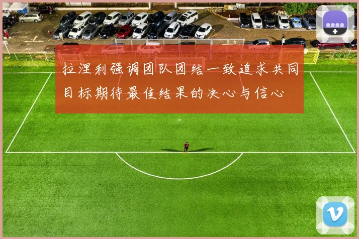 拉涅利强调团队团结一致追求共同目标期待最佳结果的决心与信心