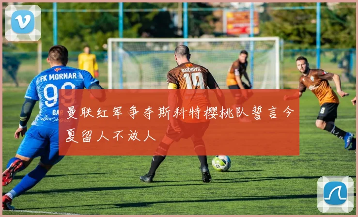 曼联红军争夺斯科特樱桃队誓言今夏留人不放人