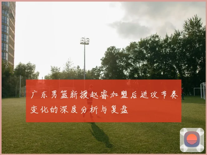 广东男篮新援赵睿加盟后进攻节奏变化的深度分析与复盘