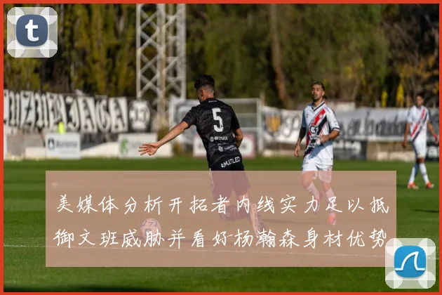 美媒体分析开拓者内线实力足以抵御文班威胁并看好杨瀚森身材优势