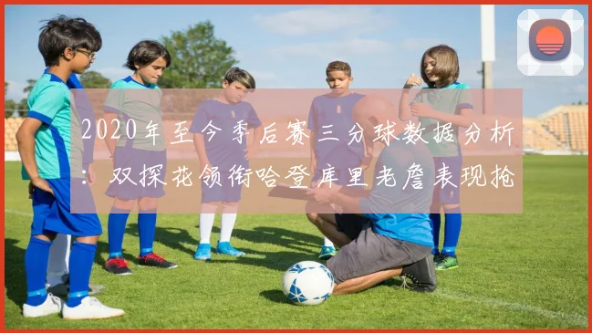 2020年至今季后赛三分球数据分析：双探花领衔哈登库里老詹表现抢眼