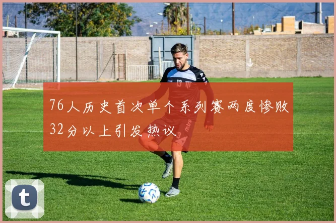 76人历史首次单个系列赛两度惨败32分以上引发热议