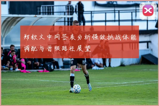 郑钦文中网签表分析强敌挑战体能调配与晋级路径展望