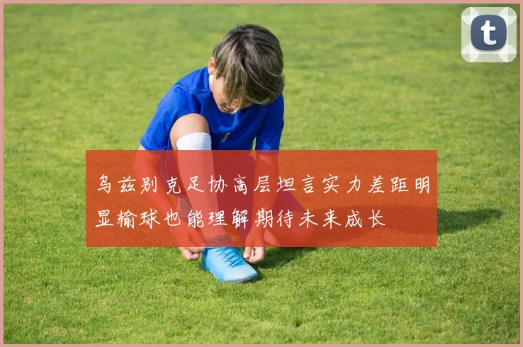乌兹别克足协高层坦言实力差距明显输球也能理解期待未来成长