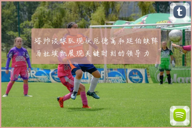 塔帅谈球队现状厄德高和廷伯缺阵马杜埃凯展现关键时刻的领导力