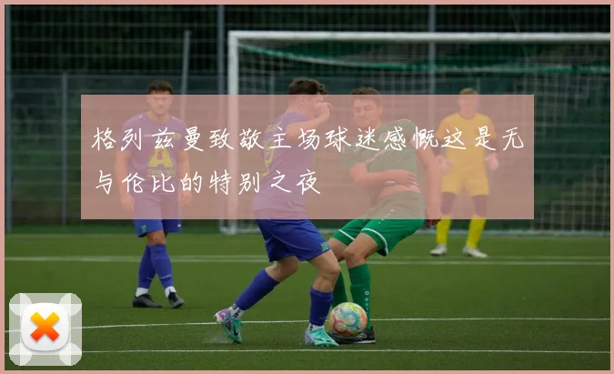 格列兹曼致敬主场球迷感慨这是无与伦比的特别之夜